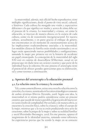 312
La maternidad, además, más allá del hecho reproductivo, tiene
múltiples significaciones, desde el punto de vista social, cultural,
e histórico. Cada cultura ha otorgado una visión y expectativas
diferentes a lo que significa ser madre y acerca de cómo debe ser
el proceso de la crianza. La maternidad y crianza, así como la
educación, se insertan de manera directa en la esencia de cada
cultura, como vía de transmisión intergeneracional. En nuestra
cultura, actualmente, y en parte gracias al enfoque de género,
nos encontramos en un momento de cuestionamiento acerca de
las implicaciones tradicionalmente asociadas a la maternidad.
Los modelos clásicos de familia están siendo cuestionados y en su
lugar están apareciendo nuevas posibilidades y configuraciones,
tomando la mujer por primera vez en la historia de occidente
un papel emancipado. La concepción de la maternidad del siglo
XXI está en camino de desarrollarse (Oiberman, 2004) en un
proceso que sin duda tiene un carácter creativo y que parte de lo
individual hacia lo colectivo. En este proceso el arteterapia tiene
el potencial de ofrecer grandes aportaciones para su elaboración,
tal y como veremos a continuación.
4. Aportes del arteterapia a la educación prenatal
4.1. La relación entre la crianza y la creación
Tal y como comentábamos, existe una estrecha relación entre la
creaciónylacrianza,sustentadaenlasraícesetimológicascomunes
de ambos términos (Hervás Hermida, 2016). Según esta idea, la
maternidad en sí misma podría considerarse como un proceso
creativo, que sucede de manera paralela a la gestación del nuevo ser
en varios niveles de complejidad. Por un lado, y de manera obvia, se
encuentra la creación física, sobre la criatura y sobre el cuerpo de
la mujer, mientras que a la vez se están produciendo otra serie de
creaciones, sobre la psique de la mujer y sobre su realidad familiar
y social (Fernández Bocanegra, 2012). En este proceso, aparece el
surgimiento de la identidad materna, tomando como referencia
las experiencias previas que ha tenido la mujer en su contacto
 