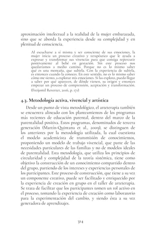 314
aproximación intelectual a la realidad de la mujer embarazada,
sino que se aborda la experiencia desde su complejidad y en
plenitud de consciencia.
Al escucharse a sí misma y ser consciente de sus emociones, la
mujer inicia un proceso creativo y terapéutico que le ayuda a
expresar y transformar sus vivencias para que consiga repercutir
positivamente al bebé en gestación. Sin este proceso nos
quedaríamos a medio camino. Porque no es lo mismo saber
qué es una montaña, que subirla. Con la experiencia de subirla,
es entonces cuando la conoces. En este sentido, no es lo mismo saber
cómo me siento, a explorar mis emociones. Si las exploro, puedo llegar
a saber por qué aparecen, de dónde vienen, su origen y entonces
empezar un proceso de comprensión, aceptación y transformación.
(Freijomil Reverter, 2016, p. 171)
4.3. Metodología activa, vivencial y artística
Desde un punto de vista metodológico, el arteterapia también
se encuentra alineado con los planteamientos de los programas
más recientes de educación parental, dentro del marco de la
parentalidad positiva. Estos programas, denominados de tercera
generación (Martín-Quintana et  al., 2009), se distinguen de
los anteriores por la metodología utilizada, la cual cuestiona
el modelo academicista de transmisión de conocimientos,
proponiendo un modelo de trabajo vivencial, que parte de las
necesidades particulares de las familias y no de modelos ideales
de parentalidad. Esta metodología, que utiliza los principios de
circularidad y complejidad de la teoría sistémica, tiene como
objetivo la construcción de un conocimiento compartido dentro
del grupo, partiendo de los intereses y experiencias personales de
los participantes. Este proceso de construcción, que tiene a su vez
un componente creativo, puede ser facilitado y enriquecido por
la experiencia de creación en grupo en el taller de arteterapia.
Se trata de facilitar que los participantes tomen un rol activo en
el proceso, tomando la experiencia de creación como laboratorio
para la experimentación del cambio, y siendo ésta a su vez
generadora de aprendizajes.
 