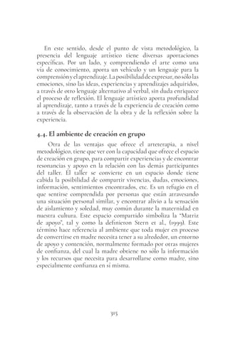 315
En este sentido, desde el punto de vista metodológico, la
presencia del lenguaje artístico tiene diversas aportaciones
específicas. Por un lado, y comprendiendo el arte como una
vía de conocimiento, aporta un vehículo y un lenguaje para la
comprensiónyelaprendizaje.Laposibilidaddeexpresar,nosólolas
emociones, sino las ideas, experiencias y aprendizajes adquiridos,
a través de otro lenguaje alternativo al verbal, sin duda enriquece
el proceso de reflexión. El lenguaje artístico aporta profundidad
al aprendizaje, tanto a través de la experiencia de creación como
a través de la observación de la obra y de la reflexión sobre la
experiencia.
4.4. El ambiente de creación en grupo
Otra de las ventajas que ofrece el arteterapia, a nivel
metodológico, tiene que ver con la capacidad que ofrece el espacio
de creación en grupo, para compartir experiencias y de encontrar
resonancias y apoyo en la relación con las demás participantes
del taller. El taller se convierte en un espacio donde tiene
cabida la posibilidad de compartir vivencias, dudas, emociones,
información, sentimientos encontrados, etc. Es un refugio en el
que sentirse comprendida por personas que están atravesando
una situación personal similar, y encontrar alivio a la sensación
de aislamiento y soledad, muy común durante la maternidad en
nuestra cultura. Este espacio compartido simboliza la “Matriz
de apoyo”, tal y como la definieron Stern et  al., (1999). Este
término hace referencia al ambiente que toda mujer en proceso
de convertirse en madre necesita tener a su alrededor, un entorno
de apoyo y contención, normalmente formado por otras mujeres
de confianza, del cual la madre obtiene no sólo la información
y los recursos que necesita para desarrollarse como madre, sino
especialmente confianza en sí misma.
 