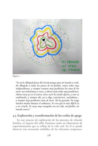 318
“Yo no he dibujado fuera del círculo porque para mí mundo es todo.
He dibujado a todas las partes de mi familia, somos todos muy
independientes, y siempre estamos muy pendientes los unos de los
otros, nos molestamos a veces, y ahora están todos muy pendientes.
Ahora estoy yo en el centro, otras veces he estado afuera, y esto va
cambiando, y siempre ahí, ya te digo, concéntricos, rozándonos…
y siempre muy pendientes unos de otros. Me ha gustado. No tengo
muchos miedos durante el embarazo. Yo creo que lo más difícil va
a ser criarlo. Yo estoy muy tranquila con mi vida, mi familia, mi
mundo entero.”
4.7. Exploración y transformación de los estilos de apego
En este proceso de exploración de los patrones de relación
familiar, el espacio del taller funciona como un laboratorio de
experimentación que es reflejo de la vida real. En él se puede
observar una recreación simbólica de las relaciones tempranas,
Figura 1.
 