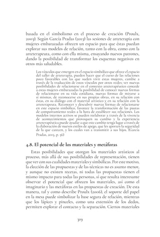 319
basada en el simbolismo en el proceso de creación (Proulx,
2003). Según García Pradas (2013) las sesiones de arteterapia con
mujeres embarazadas ofrecen un espacio para que éstas puedan
explorar sus modelos de relación, tanto con la obra, como con la
arteterapeuta, como con ella misma, ensayando nuevos patrones,
dando la posibilidad de transformar los esquemas negativos en
otros más saludables.
Los vínculos que emergen en el espacio simbólico que ofrece el espacio
del taller de arteterapia, pueden hacer que el curso de las relaciones
poco favorables con las que suelen vivir estas mujeres, cambie a
través de la traducción de estos vínculos por otros reales; ver nuevas
posibilidades de relacionarse en el contexto arteterapéutico concede
a estas mujeres embarazadas la posibilidad de conocer nuevas formas
de relacionarse en su vida cotidiana, nuevas formas de mirarse a
sí mismas, de reconocerse en sus propias obras, en su relación con
éstas, en su diálogo con el material artístico y en su relación con la
arteterapeuta. Reconocer y descubrir nuevas formas de relacionarse
en este espacio simbólico, favorece la transformación de las pautas
de comportamiento reales a la hora de establecer sus relaciones. Los
modelos internos activos se pueden reelaborar a través de la vivencia
de acontecimientos que provoquen su cambio y la experiencia
arteterapéutica puede ayudar a que este cambio tenga lugar a través de
la elaboración de nuevos estilos de apego, que les aporten la seguridad
de la que carecen, y los cuales van a transmitir a sus hijos. (García
Pradas, 2013, p. 56)
4.8. El potencial de los materiales y metáforas
Estas posibilidades que otorgan los materiales artísticos al
proceso, más allá de sus posibilidades de representación, tienen
queverconsuscualidadesmaterialesysimbólicas.Porestemotivo,
la elección de las propuestas y de las técnicas no es asunto menor,
y aunque no existen recetas, ni todas las propuestas tienen el
mismo impacto para todas las personas, sí que resulta interesante
observar el potencial que ofrecen los materiales, así como el
imaginario y las metáforas en las propuestas de creación. De esta
manera, tal y como describe Proulx (2006), el soporte del papel
en la mesa puede simbolizar la base segura de relación, mientras
que los lápices y pinceles, como una extensión de los dedos,
permiten explorar el contacto y la separación. Ciertos materiales
 