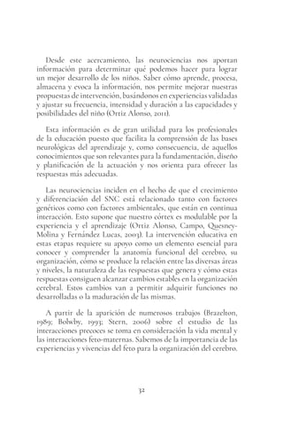 32
Desde este acercamiento, las neurociencias nos aportan
información para determinar qué podemos hacer para lograr
un mejor desarrollo de los niños. Saber cómo aprende, procesa,
almacena y evoca la información, nos permite mejorar nuestras
propuestas de intervención, basándonos en experiencias validadas
y ajustar su frecuencia, intensidad y duración a las capacidades y
posibilidades del niño (Ortiz Alonso, 2011).
Esta información es de gran utilidad para los profesionales
de la educación puesto que facilita la comprensión de las bases
neurológicas del aprendizaje y, como consecuencia, de aquellos
conocimientos que son relevantes para la fundamentación, diseño
y planificación de la actuación y nos orienta para ofrecer las
respuestas más adecuadas.
Las neurociencias inciden en el hecho de que el crecimiento
y diferenciación del SNC está relacionado tanto con factores
genéticos como con factores ambientales, que están en continua
interacción. Esto supone que nuestro córtex es modulable por la
experiencia y el aprendizaje (Ortiz Alonso, Campo, Quesney-
Molina y Fernández Lucas, 2003). La intervención educativa en
estas etapas requiere su apoyo como un elemento esencial para
conocer y comprender la anatomía funcional del cerebro, su
organización, cómo se produce la relación entre las diversas áreas
y niveles, la naturaleza de las respuestas que genera y cómo estas
respuestas consiguen alcanzar cambios estables en la organización
cerebral. Estos cambios van a permitir adquirir funciones no
desarrolladas o la maduración de las mismas.
A partir de la aparición de numerosos trabajos (Brazelton,
1989; Bolwby, 1993; Stern, 2006) sobre el estudio de las
interacciones precoces se toma en consideración la vida mental y
las interacciones feto-maternas. Sabemos de la importancia de las
experiencias y vivencias del feto para la organización del cerebro.
 