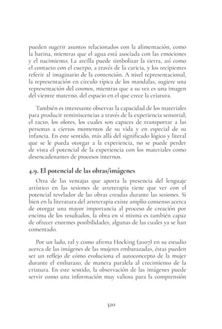 320
pueden sugerir asuntos relacionados con la alimentación, como
la harina, mientras que el agua está asociada con las emociones
y el nacimiento. La arcilla puede simbolizar la tierra, así como
el contacto con el cuerpo, a través de la caricia, y los recipientes
referir al imaginario de la contención. A nivel representacional,
la representación en círculo típica de los mandalas, sugiere una
representación del cosmos, mientras que a su vez es una imagen
del vientre materno, del espacio en el que crece la criatura.
También es interesante observar la capacidad de los materiales
para producir reminiscencias a través de la experiencia sensorial;
el tacto, los olores, los cuales son capaces de transportar a las
personas a ciertos momentos de su vida y en especial de su
infancia. En este sentido, más allá del significado lógico y literal
que se le pueda otorgar a la experiencia, no se puede perder
de vista el potencial de la experiencia con los materiales como
desencadenantes de procesos internos.
4.9. El potencial de las obras/imágenes
Otra de las ventajas que aporta la presencia del lenguaje
artístico en las sesiones de arteterapia tiene que ver con el
potencial revelador de las obras creadas durante las sesiones. Si
bien en la literatura del arteterapia existe amplio consenso acerca
de otorgar una mayor importancia al proceso de creación por
encima de los resultados, la obra en sí misma es también capaz
de ofrecer enormes posibilidades, algunas de las cuales ya se han
comentado.
Por un lado, tal y como afirma Hocking (2007) en su estudio
acerca de las imágenes de las mujeres embarazadas, éstas pueden
ser un reflejo de cómo evoluciona el autoconcepto de la mujer
durante el embarazo, de manera paralela al crecimiento de la
criatura. En este sentido, la observación de las imágenes puede
servir como una información muy valiosa para la comprensión
 