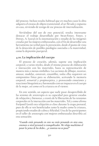321
del proceso. Incluso resulta habitual que en muchos casos la obra
adquiera el estatus de objeto transicional, al ser llevada y expuesta
en casa, sirviendo de testigo de ese proceso de internalización.
Sirviéndose del uso de este potencial, resulta interesante
destacar el trabajo desarrollado por Swan-Foster, Foster, y
Dorsey, A. (2003) en la sistematización y estudio de las imágenes
creadas por las mujeres embarazadas, con el fin de desarrollar una
herramienta no verbal para la prevención, desde el punto de vista
de la detección de posibles patologías asociadas a la maternidad,
como la depresión puerperal.
4.10. La implicación del cuerpo
El proceso de creación, además, supone una implicación
corporal, a varios niveles, desde el mismo proceso de elaboración
e interacción con los materiales, hasta su representación de
manera más o menos simbólica. Las acciones de dibujar, recortar,
amasar, modelar, construir, ensamblar, todas ellas requieren un
compromiso físico para su elaboración, activando la memoria
corporal, sensorial y propioceptiva, y provocando emociones y
reacciones bioquímicas y hormonales con un impacto en el cuerpo
de la mujer, así como en la criatura en el vientre.
En este sentido, un aspecto que suele pasar desapercibido de
las sesiones de arteterapia es su capacidad para generar estados
de relajación y bienestar, a través de la liberación de las tensiones
corporales en la interacción con los materiales. Tal y como afirma
Freijomil (2016) esta relajación es clave durante la etapa prenatal,
pues de ella se ven beneficiados tanto la madre como la criatura,
propiciando estados de calma y felicidad. Una de las participantes
en el taller de arteterapia con mujeres embarazadas describía así
esta sensación:
“Cuando estás pensando en esto no estás pensando en otra cosa,
entonces a nivel personal es tranquilizador. Me relaja muchísimo el
pasar la yema de los dedos… ¿a vosotras no os pasa?”
 