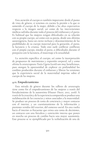 322
Esta atención al cuerpo es también importante desde el punto
de vista de género, si tenemos en cuenta la presión a la que es
sometido el cuerpo de la mujer, debido a las altas expectativas
respecto a la imagen social, así como de las intervenciones
médicas sufridas durante todo el proceso del embarazo y el parto.
Es habitual que las mujeres tengan dificultades en su relación
con su propio cuerpo, así como con su pareja, desde una altísima
autoexigencia, hasta un cierto rechazo y desconocimiento de las
posibilidades de su cuerpo maternal para la gestación, el parto,
la lactancia y la crianza. Todo esto suele conllevar conflictos
con el propio cuerpo, miedos al parto, o dificultades durante el
postparto con la lactancia, el maternaje o la sexualidad.
La atención específica al cuerpo, así como la incorporación
de propuestas de movimiento y expresión corporal, tal y como
afirma la arteterapeuta Tania Ugena (2016) son muy beneficiosas,
pues otorgan la oportunidad de explorar en profundidad los
cambios producidos durante el embarazo y liberar las tensiones
que la experiencia social de la maternidad imprime sobre el
cuerpo de las mujeres.
4.11. Empoderamiento
Esta mirada de género durante los talleres de arteterapia
tiene como fin el empoderamiento de las mujeres a través del
fortalecimiento de la autoestima (Hauser Dacer, 2012, 2016). A
través de la creación y de la experiencia compartida se produce una
reelaboración de las creencias y mitos asociados a la maternidad.
Se produce un proceso de toma de conciencia y mayor contacto
con el interior, y un cuestionamiento de la información y
presiones venidas del exterior, del contexto social. En esta vuelta
hacia el interior es frecuente que exista una toma de decisiones,
un contacto con una fortaleza y convicción interna que ponen
en marcha un proceso de cambio hacia una mayor autonomía.
Este proceso se ve ejemplificado por la verbalización de una de
 
