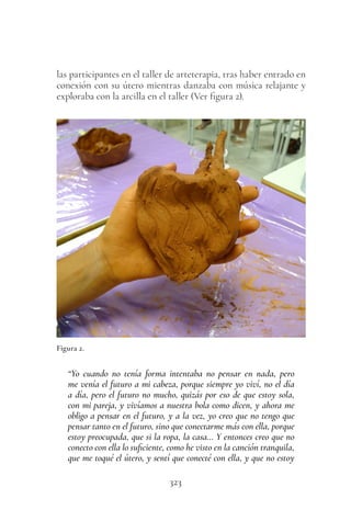 323
las participantes en el taller de arteterapia, tras haber entrado en
conexión con su útero mientras danzaba con música relajante y
exploraba con la arcilla en el taller (Ver figura 2).
Figura 2.
“Yo cuando no tenía forma intentaba no pensar en nada, pero
me venía el futuro a mi cabeza, porque siempre yo viví, no el día
a día, pero el futuro no mucho, quizás por eso de que estoy sola,
con mi pareja, y vivíamos a nuestra bola como dicen, y ahora me
obligo a pensar en el futuro, y a la vez, yo creo que no tengo que
pensar tanto en el futuro, sino que conectarme más con ella, porque
estoy preocupada, que si la ropa, la casa… Y entonces creo que no
conecto con ella lo suficiente, como he visto en la canción tranquila,
que me toqué el útero, y sentí que conecté con ella, y que no estoy
 