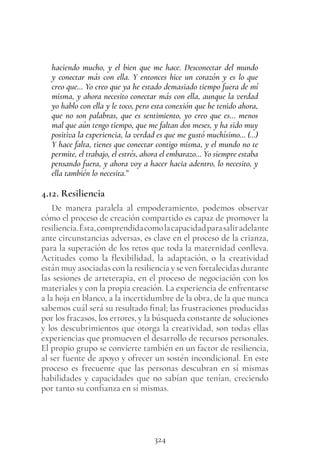 324
haciendo mucho, y el bien que me hace. Desconectar del mundo
y conectar más con ella. Y entonces hice un corazón y es lo que
creo que… Yo creo que ya he estado demasiado tiempo fuera de mí
misma, y ahora necesito conectar más con ella, aunque la verdad
yo hablo con ella y le toco, pero esta conexión que he tenido ahora,
que no son palabras, que es sentimiento, yo creo que es… menos
mal que aún tengo tiempo, que me faltan dos meses, y ha sido muy
positiva la experiencia, la verdad es que me gustó muchísimo… (…)
Y hace falta, tienes que conectar contigo misma, y el mundo no te
permite, el trabajo, el estrés, ahora el embarazo… Yo siempre estaba
pensando fuera, y ahora voy a hacer hacia adentro, lo necesito, y
ella también lo necesita.”
4.12. Resiliencia
De manera paralela al empoderamiento, podemos observar
cómo el proceso de creación compartido es capaz de promover la
resiliencia.Ésta,comprendidacomolacapacidadparasaliradelante
ante circunstancias adversas, es clave en el proceso de la crianza,
para la superación de los retos que toda la maternidad conlleva.
Actitudes como la flexibilidad, la adaptación, o la creatividad
están muy asociadas con la resiliencia y se ven fortalecidas durante
las sesiones de arteterapia, en el proceso de negociación con los
materiales y con la propia creación. La experiencia de enfrentarse
a la hoja en blanco, a la incertidumbre de la obra, de la que nunca
sabemos cuál será su resultado final; las frustraciones producidas
por los fracasos, los errores, y la búsqueda constante de soluciones
y los descubrimientos que otorga la creatividad, son todas ellas
experiencias que promueven el desarrollo de recursos personales.
El propio grupo se convierte también en un factor de resiliencia,
al ser fuente de apoyo y ofrecer un sostén incondicional. En este
proceso es frecuente que las personas descubran en sí mismas
habilidades y capacidades que no sabían que tenían, creciendo
por tanto su confianza en sí mismas.
 