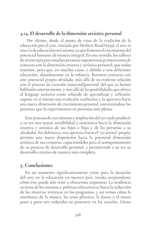 326
4.14. El desarrollo de la dimensión artística personal
Por último, desde el punto de vista de la tradición de la
educación por el arte, iniciada por Herbert Read (1955), el arte es
unavíadeeducaciónensímisma,yaquefomentaelcrecimientodel
potencial humano, de manera integral. En este sentido, los talleres
dearteterapiaparamuchaspersonassuponenunaprimeratomade
contacto con la dimensión creativa y artística personal, que todos
tenemos, pero que, en muchos casos, y debido a una deficiente
educación, abandonamos en la infancia. Retomar contacto con
este potencial propio olvidado, más allá de su evidente relación
con el proceso de creación maternal/paternal, del que ya hemos
hablando anteriormente, y más allá de las posibilidades que ofrece
el lenguaje artístico como vehículo de aprendizaje y reflexión,
supone en sí mismo una evolución cualitativa y la apertura hacia
una nueva dimensión de crecimiento personal, convirtiéndose las
personas que lo experimentan en personas más plenas.
Este proceso de crecimiento y ampliación del ser suele producir
a su vez una mayor sensibilidad y conciencia hacia la dimensión
creativa y artística de sus hijos e hijas y de las personas a su
alrededor. En definitiva, esta apertura hacia el “yo artista” propio,
permite una nueva disposición hacia la potencial dimensión
artística de sus criaturas, capacitándoles para el acompañamiento
de su proceso de desarrollo personal, y permitiendo a su vez su
desarrollo creativo de manera más completa.
5. Conclusiones
En un momento significativamente triste para la situación
del arte en la educación en nuestro país, resulta sorprendente
cómo éste puede aún venir a ofrecernos respuestas. La tendencia
reciente de los sistemas y políticas educativas es hacia la reducción
de las materias artísticas en los programas, y así vemos cómo la
enseñanza de la música, las artes plásticas, la danza o el teatro
poco a poco ven reducidas su presencia en las escuelas. Llama
 