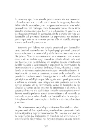 327
la atención que esto suceda precisamente en un momento
culturalmente caracterizado por el exceso de imágenes y la masiva
influencia de los medios, y no es algo casual en nuestra sociedad
posmoderna. Sin embargo, como hemos observado, el arte tiene
grandes aportaciones que hacer a la educación en general, y a
la educación prenatal en particular, desde el punto de vista del
desarrollo del potencial humano. La experiencia nos induce a
pensar que este es un camino que no sólo es posible, sino que
además es deseable y necesario.
Tenemos por delante un amplio potencial por desarrollar,
tanto desde el punto de vista de la pedagogía prenatal, como del
arteterapia para la maternidad, y de la intersección entre ambas
disciplinas. Nos encontramos en un momento en el que se trata
todavía de un ámbito muy poco desarrollado, donde todo está
por hacerse, y las posibilidades son amplias. En este sentido, una
posible vía sería la continuación y expansión de los proyectos de
intervención en los diversos ámbitos, clínico, educativo y social,
donde ya existen experiencias previas que sirven de referente. Su
implantación en nuevos contextos, a través de la evaluación, nos
permitiría continuar con la investigación acerca de cuáles son los
principios metodológicos que deben guiar este tipo de propuestas
y valorar su eficacia. Una indagación más profunda acerca de
ciertos aspectos de la intervención, como el desarrollo de los
vínculos de apego en las sesiones de arteterapia o el apoyo a la
paternidad masculina, podrían ser también caminos por explorar.
En este sentido podemos tomar como referencia el recorrido ya
realizado en otros países, donde nos llevan décadas de ventaja en
la implantación del arteterapia en ámbitos sanitarios, educativos
y sociales.
El camino no es otro que el que venimos realizando hasta ahora,
un proceso desde las experiencias y motivaciones personales hacia
la investigación y la profesionalización. No es casual que muchas
de las personas que trabajamos en el ámbito del arteterapia, y en
concreto de la maternidad, nos hayamos iniciado en este camino
 