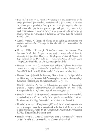 329
• Freijomil Reverter, A. (2016). Arteterapia y musicoterapia en la
etapa prenatal, paternidad, maternidad y post-parto. Recursos
creativos para profesionales que les acompañan/Art therapy
and music therapy in the prenatal period, paternity, maternity
and postpartum. resources for creative professionals accompany
them. Papeles de Arteterapia y Educacion Artística para la Inclusión
Social, 11, 163.
• García Pradas, N. (2013). El vínculo en un taller de arteterapia con
mujeres embarazadas (Trabajo de Fin de Máster). Universidad de
Valladolid.
• Grosser Villar, H. (2007). El embarazo como un renacer. Una
intervención de Arte Terapia en una mujer embarazada víctima de
violencia intrafamiliar (Proyecto Final para Optar al Curso de
Especialización de Postítulo en Terapias de Arte, Mención Arte
Terapia). Universidad de Chile, Santiago de Chile.
• Hauser Dacer, J. (2012). Arteterapia con enfoque de género: Encuentros
creativos con mujeres vulneradas y excluidas en la Comunidad de
Madrid (Tesis doctoral.). Universidad Autónoma de Madrid.
• Hauser Dacer, J. (2016). Embarazo y Maternidad, las Desigualdades
de Género y los Aportes del Arteterapia. Papeles de Arteterapia y
Educacion Artística para la Inclusión Social, 11, 151–161.
• Herrán Gascón, A. (2015). Educación prenatal y Pedagogía
prenatal. Revista Iberoamericana de Educación, 69 (1), 9-38.
Recuperado de http://rieoei.org/deloslectores/7195.pdf
• Hervás Hermida, L. (En prensa.). Arteterapia para la maternidad,
una vía de educación prenatal y de apoyo a la parentalidad positiva.
Enseñanza & Teaching: Revista Interuniversitaria de didáctica.
• Hervás Hermida, L. (En prensa). ¿Cómo debe ser una intervención
de arteterapia para la maternidad y la familia? Una consulta
a arteterapeutas. Actas del III Congreso de Nacional de Arteterapia
FEAPA. Universidad de Murcia. 2017.
• Hervás Hermida, L. (2014). Arteterapia para la maternidad. (Trabajo
de Fin de Máster). Universidad Autónoma de Madrid.
 