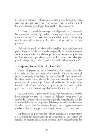 33
El feto es altamente vulnerable a la influencia de experiencias
adversas que pueden tener efectos negativos duraderos en el
bienestar físico y psicológico (Sameroff y Chandler, 1975).
El niño va a ir modelando su potencial genético en función de
las respuestas que obtenga en las relaciones que establezca con el
mundo exterior. Por ello es necesario cuidar todo lo relacionado
con la salud de la madre y del niño en el periodo de la vida
prenatal.
Del mismo modo el desarrollo también está condicionado
por la interacción de factores de riesgo y de resiliencia. Generar
ambientes con estímulos idóneos permite favorecer la adquisición
de funciones o capacidades que pueden verse afectadas por
problemas que surgen a lo largo del desarrollo o de su maduración.
4.2. Aportaciones del ámbito biomédico
Desde el punto de vista biomédico, los riesgos para los
futuros hijos deben ser prevenidos desde la infancia mediante el
cumplimiento del calendario de vacunación. El padecimiento de
la rubeola o de la varicela por la mujer embarazada es un riesgo
grave para el futuro hijo. Antes del embarazo, la mujer debe
consultar al médico las vacunas que, en su caso, debe recibir
previamente al intento de aquel (García- Benítez et al., 2012).
De igual modo, la procreación en edades prematuras o tardías
lleva consigo un plus de riesgos de defectos congénitos. Las
edades de la mujer más convenientes para la reproducción son las
comprendidas entre 22 y 34 años (Martínez-Fernández y Bermejo
Sánchez, 2012). Para los varones la etapa más segura comienza
también a los 22 años, pero se extiende más que en las mujeres.
La decisión de procrear debe llevar aparejado el compromiso
de satisfacer las necesidades de la descendencia, que deben ser
tenidas en cuenta en la etapa prenatal, muy especialmente las
 