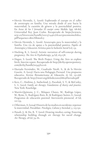 330
• Hervás Hermida, L. (2016). Explorando el cuerpo en el taller
de arteterapia en familia. Una mirada desde el arte hacia la
maternidad, la cuestión de género y la parentalidad positiva.
En Actas de las I Jornadas El cuerpo como Medida. (pp. 68-81).
Universidad Rey Juan Carlos. Recuperado de https://eciencia.
urjc.es/bitstream/handle/10115/14461/elcuerpocomomedida2.
pdf?sequence=1&isAllowed=y
• Hervás Hermida, L. (2016). Arteterapia para la maternidad y la
familia. Una vía de apoyo a la parentalidad positiva. Papeles de
Arteterapia y Educacion Artística para la Inclusión Social (11), 131.
• Hocking, K. L. (2007). Artistic narratives of self-concept during
pregnancy. The Arts in Psychotherapy, 34 (2), 163-178.
• Hogan, S. (2016). The Birth Project: Using the Arts to explore
birth. Interim report. Recuperado de http://derby.openrepository.
com/derby/handle/10545/621116
• Hurtado Fernández, M., Cuadrado Nicoli, S., & de la Herrán
Gascón, A. (2015). Hacia una Pedagogía Prenatal. Una propuesta
educativa. Revista Iberoamericana de Educación, 67 (1), 151-168.
Recuperado de http://rieoei.org/deloslectores/6809Hurtado.pdf
• Kerr, C., Hoshino, J., Sutherland, J., Parashak, S. T., & McCarley,
L. L. (2011). Family art therapy: Foundations of theory and practice.
New York: Routledge.
• Martín-Quintana, J. C., Máiquez Chaves, M., Rodrigo López,
M., Byme, S., Rodríguez Ruiz, B., & Rodríguez Suárez, G. (2009).
Programas de educación parental. Intervención psicosocial, 18 (2),
121-133.
• Oiberman, A. (2004). Historia de las madres en occidente; repensar
la maternidad. Psicodebate. Psicología, Cultura y Sociedad, 5, 115-130.
• Potash, J., & Ho, R. T. (2011). Drawing involves caring: Fostering
relationship building through art therapy for social change.
Art Therapy, 28 (2), 74–81.
 