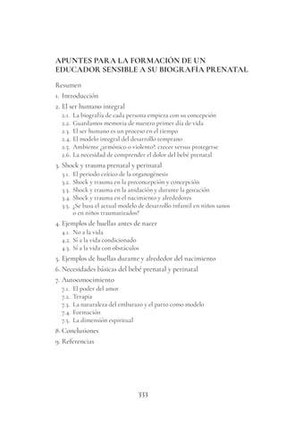 333
APUNTES PARA LA FORMACIÓN DE UN
EDUCADOR SENSIBLE A SU BIOGRAFÍA PRENATAL
Resumen
1. Introducción
2. El ser humano integral
2.1. La biografía de cada persona empieza con su concepción
2.2. Guardamos memoria de nuestro primer día de vida
2.3. El ser humano es un proceso en el tiempo
2.4. El modelo integral del desarrollo temprano
2.5. Ambiente ¿armónico o violento?: crecer versus protegerse
2.6. La necesidad de comprender el dolor del bebé prenatal
3. Shock y trauma prenatal y perinatal
3.1. El periodo crítico de la organogénesis
3.2. Shock y trauma en la preconcepción y concepción
3.3. Shock y trauma en la anidación y durante la gestación
3.4. Shock y trauma en el nacimiento y alrededores
3.5. ¿Se basa el actual modelo de desarrollo infantil en niños sanos
o en niños traumatizados?
4. Ejemplos de huellas antes de nacer
4.1. No a la vida
4.2. Sí a la vida condicionado
4.3. Sí a la vida con obstáculos
5. Ejemplos de huellas durante y alrededor del nacimiento
6. Necesidades básicas del bebé prenatal y perinatal
7. Autoconocimiento
7.1. El poder del amor
7.2. Terapia
7.3. La naturaleza del embarazo y el parto como modelo
7.4. Formación
7.5. La dimensión espiritual
8. Conclusiones
9. Referencias
 