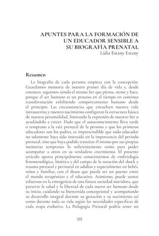 335
APUNTES PARA LA FORMACIÓN DE
UN EDUCADOR SENSIBLE A
SU BIOGRAFÍA PRENATAL
Lídia Estany Estany
Resumen
La biografía de cada persona empieza con la concepción.
Guardamos memoria de nuestro primer día de vida y, desde
entonces, seguimos siendo el mismo Ser que piensa, siente y hace,
porque el ser humano es un proceso en el tiempo en continua
transformación exhibiendo comportamiento humano desde
el principio. Las circunstancias que envuelven nuestra vida
intrauterina y nuestro nacimiento configuran la estructura básica
de nuestra personalidad, limitando la expresión de nuestro Ser o
ayudándolo a crecer. Dado que el autoconocimiento lleva tarde
o temprano a la raíz prenatal de la persona y que los primeros
educadores son los padres, es imprescindible que todo educador
no solamente haya sido instruido en la importancia del periodo
prenatal, sino que haya podido transitar él mismo por sus propias
memorias tempranas lo suficientemente como para poder
acompañar a otros en su verdadero crecimiento. El presente
artículo aporta principalmente conocimientos de embriología
fenomenológica, bioética y del campo de la sanación del shock y
trauma prenatal y perinatal en adultos y especialmente en bebés,
niños y familias, con el deseo que pueda ser un puente entre
el mundo terapéutico y el educativo. Asimismo, puede sumar
esfuerzos en la emergencia de una futura sociedad nutridora, que
preserve la salud y la libertad de cada nuevo ser humano desde
su inicio, cuidando su bienvenida concepcional y acompañando
su desarrollo integral durante su gestación y su nacimiento así
como durante toda su vida según las necesidades específicas de
cada etapa evolutiva. La Pedagogía Prenatal podría tener un
 