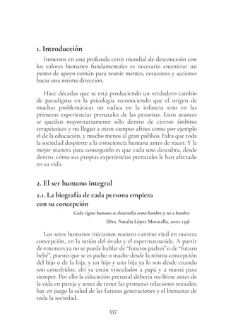 337
1. Introducción
Inmersos en una profunda crisis mundial de desconexión con
los valores humanos fundamentales es necesario encontrar un
punto de apoyo común para reunir mentes, corazones y acciones
hacia una misma dirección.
Hace décadas que se está produciendo un verdadero cambio
de paradigma en la psicología reconociendo que el origen de
muchas problemáticas no radica en la infancia sino en las
primeras experiencias prenatales de las personas. Estos avances
se quedan mayoritariamente sólo dentro de ciertos ámbitos
terapéuticos y no llegan a otros campos afines como por ejemplo
el de la educación, y mucho menos al gran público. Falta que toda
la sociedad despierte a la consciencia humana antes de nacer. Y la
mejor manera para conseguirlo es que cada uno descubra, desde
dentro, cómo sus propias experiencias prenatales le han afectado
en su vida.
2. El ser humano integral
2.1. La biografía de cada persona empieza
con su concepción
Cada cigoto humano se desarrolla como hombre y no a hombre
(Dra. Natalia López Moratalla, 2010: 139)
Los seres humanos iniciamos nuestro camino vital en nuestra
concepción, en la unión del óvulo y el espermatozoide. A partir
de entonces ya no se puede hablar de “futuros padres” o de “futuro
bebé”, puesto que se es padre o madre desde la misma concepción
del hijo o de la hija, y un hijo y una hija ya lo son desde cuando
son concebidos; ahí ya están vinculados a papá y a mamá para
siempre. Por ello la educación prenatal debería recibirse antes de
la vida en pareja y antes de tener las primeras relaciones sexuales;
hay en juego la salud de las futuras generaciones y el bienestar de
toda la sociedad.
 