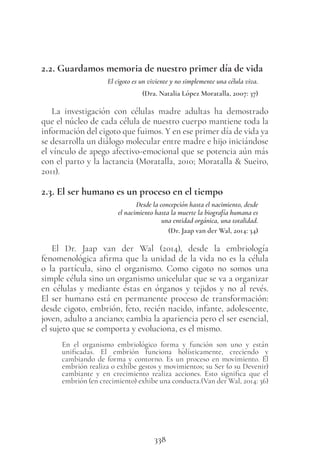 338
2.2. Guardamos memoria de nuestro primer día de vida
El cigoto es un viviente y no simplemente una célula viva.
(Dra. Natalia López Moratalla, 2007: 37)
La investigación con células madre adultas ha demostrado
que el núcleo de cada célula de nuestro cuerpo mantiene toda la
información del cigoto que fuimos. Y en ese primer día de vida ya
se desarrolla un diálogo molecular entre madre e hijo iniciándose
el vínculo de apego afectivo-emocional que se potencia aún más
con el parto y la lactancia (Moratalla, 2010; Moratalla & Sueiro,
2011).
2.3. El ser humano es un proceso en el tiempo
Desde la concepción hasta el nacimiento, desde
el nacimiento hasta la muerte la biografía humana es
una entidad orgánica, una totalidad.
(Dr. Jaap van der Wal, 2014: 34)
El Dr. Jaap van der Wal (2014), desde la embriología
fenomenológica afirma que la unidad de la vida no es la célula
o la partícula, sino el organismo. Como cigoto no somos una
simple célula sino un organismo unicelular que se va a organizar
en células y mediante éstas en órganos y tejidos y no al revés.
El ser humano está en permanente proceso de transformación:
desde cigoto, embrión, feto, recién nacido, infante, adolescente,
joven, adulto a anciano; cambia la apariencia pero el ser esencial,
el sujeto que se comporta y evoluciona, es el mismo.
En el organismo embriológico forma y función son uno y están
unificadas. El embrión funciona holísticamente, creciendo y
cambiando de forma y contorno. Es un proceso en movimiento. El
embrión realiza o exhibe gestos y movimientos; su Ser (o su Devenir)
cambiante y en crecimiento realiza acciones. Esto significa que el
embrión (en crecimiento) exhibe una conducta.(Van der Wal, 2014: 36)
 