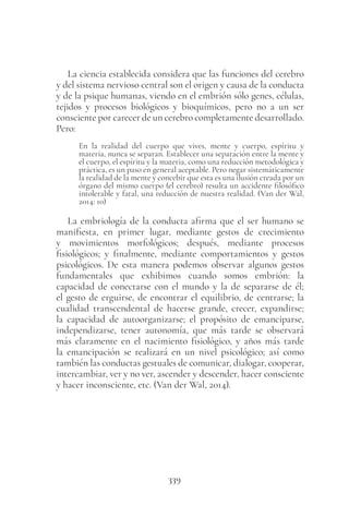 339
La ciencia establecida considera que las funciones del cerebro
y del sistema nervioso central son el origen y causa de la conducta
y de la psique humanas, viendo en el embrión sólo genes, células,
tejidos y procesos biológicos y bioquímicos, pero no a un ser
consciente por carecer de un cerebro completamente desarrollado.
Pero:
En la realidad del cuerpo que vives, mente y cuerpo, espíritu y
materia, nunca se separan. Establecer una separación entre la mente y
el cuerpo, el espíritu y la materia, como una reducción metodológica y
práctica, es un paso en general aceptable. Pero negar sistemáticamente
la realidad de la mente y concebir que esta es una ilusión creada por un
órgano del mismo cuerpo (el cerebro) resulta un accidente filosófico
intolerable y fatal, una reducción de nuestra realidad. (Van der Wal,
2014: 10)
La embriología de la conducta afirma que el ser humano se
manifiesta, en primer lugar, mediante gestos de crecimiento
y movimientos morfológicos; después, mediante procesos
fisiológicos; y finalmente, mediante comportamientos y gestos
psicológicos. De esta manera podemos observar algunos gestos
fundamentales que exhibimos cuando somos embrión: la
capacidad de conectarse con el mundo y la de separarse de él;
el gesto de erguirse, de encontrar el equilibrio, de centrarse; la
cualidad transcendental de hacerse grande, crecer, expandirse;
la capacidad de autoorganizarse; el propósito de emanciparse,
independizarse, tener autonomía, que más tarde se observará
más claramente en el nacimiento fisiológico, y años más tarde
la emancipación se realizará en un nivel psicológico; así como
también las conductas gestuales de comunicar, dialogar, cooperar,
intercambiar, ver y no ver, ascender y descender, hacer consciente
y hacer inconsciente, etc. (Van der Wal, 2014).
 