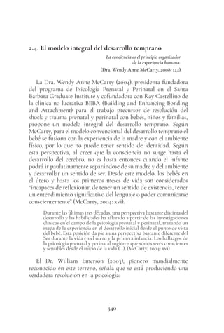 340
2.4. El modelo integral del desarrollo temprano
La conciencia es el principio organizador
de la experiencia humana.
(Dra. Wendy Anne McCarty, 2008: 124)
La Dra. Wendy Anne McCarty (2004), presidenta fundadora
del programa de Psicología Prenatal y Perinatal en el Santa
Barbara Graduate Institute y cofundadora con Ray Castellino de
la clínica no lucrativa BEBA (Building and Enhancing Bonding
and Attachment) para el trabajo precursor de resolución del
shock y trauma prenatal y perinatal con bebés, niños y familias,
propone un modelo integral del desarrollo temprano. Según
McCarty, para el modelo convencional del desarrollo temprano el
bebé se fusiona con la experiencia de la madre y con el ambiente
físico, por lo que no puede tener sentido de identidad. Según
esta perspectiva, al creer que la consciencia no surge hasta el
desarrollo del cerebro, no es hasta entonces cuando el infante
podrá ir paulatinamente separándose de su madre y del ambiente
y desarrollar un sentido de ser. Desde este modelo, los bebés en
el útero y hasta los primeros meses de vida son considerados
“incapaces de reflexionar, de tener un sentido de existencia, tener
un entendimiento significativo del lenguaje o poder comunicarse
conscientemente” (McCarty, 2004: xvi).
Durante las últimas tres décadas, una perspectiva bastante distinta del
desarrollo y las habilidades ha aflorado a partir de las investigaciones
clínicas en el campo de la psicología prenatal y perinatal, trazando un
mapa de la experiencia en el desarrollo inicial desde el punto de vista
del bebé. Esta posición da pie a una perspectiva bastante diferente del
Ser durante la vida en el útero y la primera infancia. Los hallazgos de
la psicología prenatal y perinatal sugieren que somos seres conscientes
y sensibles desde el inicio de la vida (…). (McCarty, 2004: xvi)
El Dr. William Emerson (2003), pionero mundialmente
reconocido en este terreno, señala que se está produciendo una
verdadera revolución en la psicología:
 