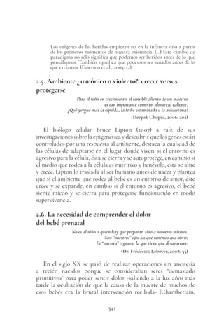 341
Los orígenes de las heridas empiezan no en la infancia sino a partir
de los primeros momentos de nuestra existencia. (…) Este cambio de
paradigma no sólo significa que podemos ser heridos antes de lo que
pensábamos. También significa que podemos ser sanados antes de lo
que creíamos. (Emerson et al., 2003: 12)
2.5. Ambiente ¿armónico o violento?: crecer versus
protegerse
Para el niño en crecimiento, el sensible aliento de un maestro
es tan importante como un almuerzo caliente.
¿Qué yergue más la espalda, la leche vitaminada o la autoestima?
(Deepak Chopra, 2006: 202)
El biólogo celular Bruce Lipton (2007) a raíz de sus
investigaciones sobre la epigenética y descubrir que los genes están
controlados por una respuesta al ambiente, destaca la cualidad de
las células de adaptarse en el lugar donde viven: si el entorno es
agresivo para la célula, ésta se cierra y se autoprotege, en cambio si
el medio que rodea a la célula es nutritivo y benévolo, ésta se abre
y crece. Lipton lo traslada al ser humano antes de nacer y plantea
que si el ambiente que rodea al bebé es un entorno de amor, éste
crece y se expande, en cambio si el entorno es agresivo, el bebé
siente miedo y se cierra para protegerse funcionando en modo
supervivencia.
2.6. La necesidad de comprender el dolor
del bebé prenatal
No es al niño a quien hay que preparar, sino a nosotros mismos.
Son ”nuestros” ojos los que tenemos que abrir.
Es “nuestra” ceguera, la que tiene que desaparecer.
(Dr. Frédérick Leboyer, 2008: 55)
En el siglo XX se pasó de realizar operaciones sin anestesia
a recién nacidos porque se consideraban seres “demasiado
primitivos” para poder sentir dolor -saliendo a la luz años más
tarde la ocultación de que la causa de la muerte de muchos de
esos bebés era la brutal intervención recibida- (Chamberlain,
 