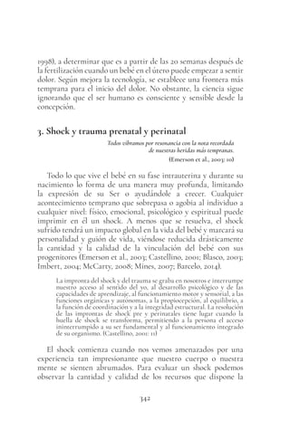 342
1998), a determinar que es a partir de las 20 semanas después de
la fertilización cuando un bebé en el útero puede empezar a sentir
dolor. Según mejora la tecnología, se establece una frontera más
temprana para el inicio del dolor. No obstante, la ciencia sigue
ignorando que el ser humano es consciente y sensible desde la
concepción.
3. Shock y trauma prenatal y perinatal
Todos vibramos por resonancia con la nota recordada
de nuestras heridas más tempranas.
(Emerson et al., 2003: 10)
Todo lo que vive el bebé en su fase intrauterina y durante su
nacimiento lo forma de una manera muy profunda, limitando
la expresión de su Ser o ayudándole a crecer. Cualquier
acontecimiento temprano que sobrepasa o agobia al individuo a
cualquier nivel: físico, emocional, psicológico y espiritual puede
imprimir en él un shock. A menos que se resuelva, el shock
sufrido tendrá un impacto global en la vida del bebé y marcará su
personalidad y guión de vida, viéndose reducida drásticamente
la cantidad y la calidad de la vinculación del bebé con sus
progenitores (Emerson et al., 2003; Castellino, 2001; Blasco, 2003;
Imbert, 2004; McCarty, 2008; Mines, 2007; Barcelo, 2014).
La impronta del shock y del trauma se graba en nosotros e interrumpe
nuestro acceso al sentido del yo, al desarrollo psicológico y de las
capacidades de aprendizaje, al funcionamiento motor y sensorial, a las
funciones orgánicas y autónomas, a la propiocepción, al equilibrio, a
la función de coordinación y a la integridad estructural. La resolución
de las improntas de shock pre y perinatales tiene lugar cuando la
huella de shock se transforma, permitiendo a la persona el acceso
ininterrumpido a su ser fundamental y al funcionamiento integrado
de su organismo. (Castellino, 2001: 11)
El shock comienza cuando nos vemos amenazados por una
experiencia tan impresionante que nuestro cuerpo o nuestra
mente se sienten abrumados. Para evaluar un shock podemos
observar la cantidad y calidad de los recursos que dispone la
 