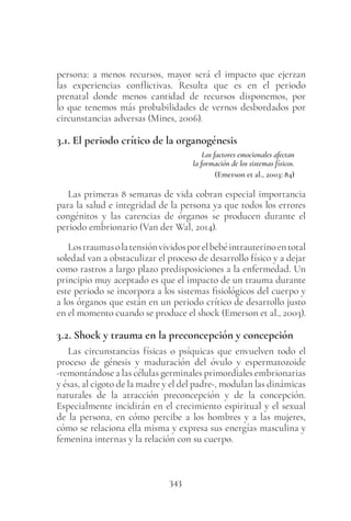 343
persona: a menos recursos, mayor será el impacto que ejerzan
las experiencias conflictivas. Resulta que es en el periodo
prenatal donde menos cantidad de recursos disponemos, por
lo que tenemos más probabilidades de vernos desbordados por
circunstancias adversas (Mines, 2006).
3.1. El periodo crítico de la organogénesis
Los factores emocionales afectan
la formación de los sistemas físicos.
(Emerson et al., 2003: 84)
Las primeras 8 semanas de vida cobran especial importancia
para la salud e integridad de la persona ya que todos los errores
congénitos y las carencias de órganos se producen durante el
periodo embrionario (Van der Wal, 2014).
Lostraumasolatensiónvividosporelbebéintrauterinoentotal
soledad van a obstaculizar el proceso de desarrollo físico y a dejar
como rastros a largo plazo predisposiciones a la enfermedad. Un
principio muy aceptado es que el impacto de un trauma durante
este periodo se incorpora a los sistemas fisiológicos del cuerpo y
a los órganos que están en un periodo crítico de desarrollo justo
en el momento cuando se produce el shock (Emerson et al., 2003).
3.2. Shock y trauma en la preconcepción y concepción
Las circunstancias físicas o psíquicas que envuelven todo el
proceso de génesis y maduración del óvulo y espermatozoide
-remontándose a las células germinales primordiales embrionarias
y ésas, al cigoto de la madre y el del padre-, modulan las dinámicas
naturales de la atracción preconcepción y de la concepción.
Especialmente incidirán en el crecimiento espiritual y el sexual
de la persona, en cómo percibe a los hombres y a las mujeres,
cómo se relaciona ella misma y expresa sus energías masculina y
femenina internas y la relación con su cuerpo.
 
