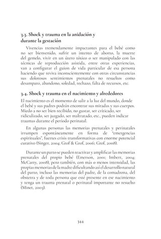 344
3.3. Shock y trauma en la anidación y
durante la gestación
Vivencias tremendamente impactantes para el bebé como
no ser bienvenido, sufrir un intento de aborto, la muerte
del gemelo, vivir en un útero tóxico o ser manipulado con las
técnicas de reproducción asistida, entre otras experiencias,
van a configurar el guion de vida particular de esa persona
haciendo que reviva inconscientemente con otras circunstancias
sus dolorosos sentimientos prenatales no resueltos como
desamparo, abandono, soledad, rechazo, falta de recursos, etc.
3.4. Shock y trauma en el nacimiento y alrededores
El nacimiento es el momento de salir a la luz del mundo, donde
el bebé y sus padres podrán encontrar sus miradas y sus cuerpos.
Miedo a no ser bien recibido, no gustar, ser criticado, ser
ridiculizado, ser juzgado, ser maltratado, etc., pueden indicar
traumas durante el periodo perinatal.
En algunas personas las memorias prenatales y perinatales
irrumpen espontáneamente en forma de “emergencias
espirituales”, fuertes crisis transformativas con enorme potencial
curativo (Singer, 2004; Grof & Grof, 2006; Grof, 2008).
Duranteunpartosepuedenreactivaryamplificarlasmemorias
prenatales del propio bebé (Emerson, 2001; Imbert, 2004;
McCarty, 2008), pero también, con más o menos intensidad, las
propiasmemoriasdelamadredificultandoasíeldesarrollonatural
del parto, incluso las memorias del padre, de la comadrona, del
obstetra y de toda persona que esté presente en ese nacimiento
y tenga un trauma prenatal o perinatal importante no resuelto
(Minet, 2003).
 