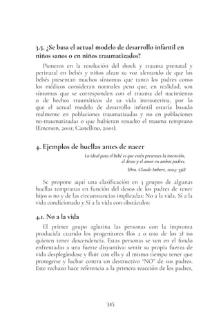 345
3.5. ¿Se basa el actual modelo de desarrollo infantil en
niños sanos o en niños traumatizados?
Pioneros en la resolución del shock y trauma prenatal y
perinatal en bebés y niños alzan su voz alertando de que los
bebés presentan muchos síntomas que tanto los padres como
los médicos consideran normales pero que, en realidad, son
síntomas que se corresponden con el trauma del nacimiento
o de hechos traumáticos de su vida intrauterina, por lo
que el actual modelo de desarrollo infantil estaría basado
realmente en poblaciones traumatizadas y no en poblaciones
no-traumatizadas o que hubieran resuelto el trauma temprano
(Emerson, 2001; Castellino, 2001).
4. Ejemplos de huellas antes de nacer
Lo ideal para el bebé es que estén presentes la intención,
el deseo y el amor en ambos padres.
(Dra. Claude Imbert, 2004: 336)
Se propone aquí una clasificación en 3 grupos de algunas
huellas tempranas en función del deseo de los padres de tener
hijos o no y de las circunstancias implicadas: No a la vida, Sí a la
vida condicionado y Sí a la vida con obstáculos:
4.1. No a la vida
El primer grupo aglutina las personas con la impronta
producida cuando los progenitores (los 2 o uno de los 2) no
quieren tener descendencia. Estas personas se ven en el fondo
enfrentadas a una fuerte disyuntiva: sentir su propia fuerza de
vida desplegándose y fluir con ella y al mismo tiempo tener que
protegerse y luchar contra un destructivo “NO” de sus padres.
Este rechazo hace referencia a la primera reacción de los padres,
 