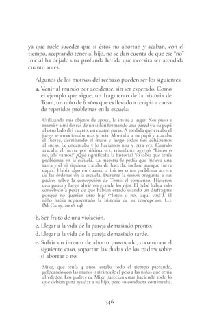 346
ya que suele suceder que si éstos no abortan y acaban, con el
tiempo, aceptando tener al hijo, no se dan cuenta de que ese “no”
inicial ha dejado una profunda herida que necesita ser atendida
cuanto antes.
Algunos de los motivos del rechazo pueden ser los siguientes:
a. Venir al mundo por accidente, sin ser esperado. Como
el ejemplo que sigue, un fragmento de la historia de
Tomi, un niño de 6 años que es llevado a terapia a causa
de repetidos problemas en la escuela:
Utilizando mis objetos de apoyo, lo invité a jugar. Nos puso a
mamá y a mí detrás de un sillón formando una pared y a su papá
al otro lado del cuarto, en cuatro patas. A medida que creaba el
juego se emocionaba más y más. Montaba a su papá y atacaba
el fuerte, derribando el muro y luego todos nos echábamos
al suelo. Le encantaba y lo hacíamos una y otra vez. Cuando
atacaba el fuerte por última vez, triunfante agregó: “Listos o
no, ¡ahí vamos!” ¿Qué significaba la historia? Yo sabía que tenía
problemas en la escuela. La maestra le pedía que hiciera una
tarea y él ni siquiera trataba de hacerla, incluso aunque fuera
capaz. Había algo en cuanto a inicios o un problema acerca
de las órdenes en la escuela. Durante la sesión pregunté a sus
padres sobre la concepción de Tomi: el comienzo. Hicieron
una pausa y luego abrieron grande los ojos. El bebé había sido
concebido a pesar de que habían estado usando un diafragma
porque no querían otro hijo (“listos o no, ¡aquí voy!”). El
niño había representado la historia de su concepción. (...).
(McCarty, 2008: 14)
b. Ser fruto de una violación.
c. Llegar a la vida de la pareja demasiado pronto.
d. Llegar a la vida de la pareja demasiado tarde.
e. Sufrir un intento de aborto provocado, o como en el
siguiente caso, soportar las dudas de los padres sobre
si abortar o no:
Mike, que tenía 4 años, estaba todo el tiempo pateando,
golpeando con las manos o tirándole el pelo a las niñas que tenía
alrededor. Los padres de Mike parecían estar haciendo todo lo
que debían para ayudar a su hijo, pero su conducta continuaba.
 