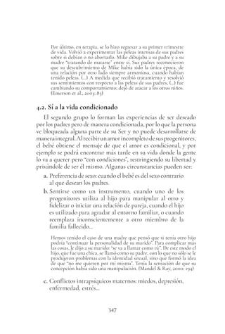 347
Por último, en terapia, se lo hizo regresar a su primer trimestre
de vida. Volvió a experimentar las peleas intensas de sus padres
sobre si debían o no abortarlo. Mike dibujaba a su padre y a su
madre “tratando de matarse” entre sí. Sus padres reconocieron
que su descubrimiento de Mike había sido la única época, de
una relación por otro lado siempre armoniosa, cuando habían
tenido peleas. (…) A medida que recibió tratamiento y resolvió
sus sentimientos con respecto a las peleas de sus padres, (...) fue
cambiando su comportamiento; dejó de atacar a los otros niños.
(Emerson et al., 2003: 83)
4.2. Sí a la vida condicionado
El segundo grupo lo forman las experiencias de ser deseado
por los padres pero de manera condicionada, por lo que la persona
ve bloqueada alguna parte de su Ser y no puede desarrollarse de
maneraintegral.Alrecibirunamorincompletodesusprogenitores,
el bebé obtiene el mensaje de que el amor es condicional, y por
ejemplo se podrá encontrar más tarde en su vida donde la gente
lo va a querer pero “con condiciones”, restringiendo su libertad y
privándole de ser él mismo. Algunas circunstancias pueden ser:
a. Preferencia de sexo: cuando el bebé es del sexo contrario
al que desean los padres.
b. Sentirse como un instrumento, cuando uno de los
progenitores utiliza al hijo para manipular al otro y
fidelizar o iniciar una relación de pareja, cuando el hijo
es utilizado para agradar al entorno familiar, o cuando
reemplaza inconscientemente a otro miembro de la
familia fallecido...
Hemos tenido el caso de una madre que pensó que si tenía otro hijo
podría “continuar la personalidad de su marido”. Para complicar más
las cosas, le dijo a su marido: “se va a llamar como tú”. De este modo el
hijo, que fue una chica, se llamó como su padre, con lo que no sólo se le
produjeron problemas con la identidad sexual, sino que formó la idea
de que “no me quieren por mí misma”. Tenía la sensación de que su
concepción había sido una manipulación. (Mandel & Ray, 2000: 194)
c. Conflictos intrapsíquicos maternos: miedos, depresión,
enfermedad, estrés...
 
