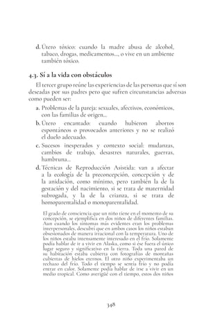 348
d. Útero tóxico: cuando la madre abusa de alcohol,
tabaco, drogas, medicamentos..., o vive en un ambiente
también tóxico.
4.3. Sí a la vida con obstáculos
El tercer grupo reúne las experiencias de las personas que sí son
deseadas por sus padres pero que sufren circunstancias adversas
como pueden ser:
a. Problemas de la pareja: sexuales, afectivos, económicos,
con las familias de origen...
b. Útero encantado: cuando hubieron abortos
espontáneos o provocados anteriores y no se realizó
el duelo adecuado.
c. Sucesos inesperados y contexto social: mudanzas,
cambios de trabajo, desastres naturales, guerras,
hambruna...
d. Técnicas de Reproducción Asistida: van a afectar
a la ecología de la preconcepción, concepción y de
la anidación, como mínimo, pero también la de la
gestación y del nacimiento, si se trata de maternidad
subrogada, y la de la crianza, si se trata de
homoparentalidad o monoparentalidad.
El grado de consciencia que un niño tiene en el momento de su
concepción, se ejemplifica en dos niños de diferentes familias.
Aun cuando los síntomas más evidentes eran los problemas
interpersonales, descubrí que en ambos casos los niños estaban
obsesionados de manera irracional con la temperatura. Uno de
los niños estaba intensamente interesado en el frío. Solamente
podía hablar de ir a vivir en Alaska, como si ése fuera el único
lugar seguro y significativo en la tierra. Toda una pared de
su habitación estaba cubierta con fotografías de montañas
cubiertas de hielos eternos. El otro niño experimentaba un
rechazo del frío. Todo el tiempo se sentía frío y no podía
entrar en calor. Solamente podía hablar de irse a vivir en un
medio tropical. Como averigüé con el tiempo, estos dos niños
 
