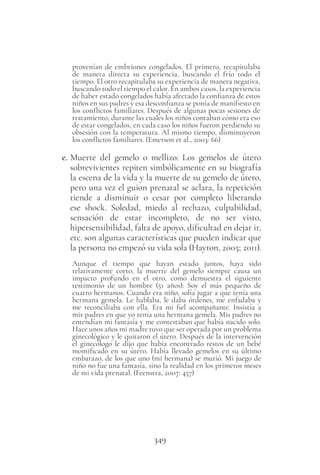 349
provenían de embriones congelados. El primero, recapitulaba
de manera directa su experiencia, buscando el frío todo el
tiempo. El otro recapitulaba su experiencia de manera negativa,
buscando todo el tiempo el calor. En ambos casos, la experiencia
de haber estado congelados había afectado la confianza de estos
niños en sus padres y esa desconfianza se ponía de manifiesto en
los conflictos familiares. Después de algunas pocas sesiones de
tratamiento, durante las cuales los niños contaban cómo era eso
de estar congelados, en cada caso los niños fueron perdiendo su
obsesión con la temperatura. Al mismo tiempo, disminuyeron
los conflictos familiares. (Emerson et al., 2003: 66)
e. Muerte del gemelo o mellizo: Los gemelos de útero
sobrevivientes repiten simbólicamente en su biografía
la escena de la vida y la muerte de su gemelo de útero,
pero una vez el guion prenatal se aclara, la repetición
tiende a disminuir o cesar por completo liberando
ese shock. Soledad, miedo al rechazo, culpabilidad,
sensación de estar incompleto, de no ser visto,
hipersensibilidad, falta de apoyo, dificultad en dejar ir,
etc. son algunas características que pueden indicar que
la persona no empezó su vida sola (Hayton, 2005; 2011).
Aunque el tiempo que hayan estado juntos, haya sido
relativamente corto, la muerte del gemelo siempre causa un
impacto profundo en el otro, como demuestra el siguiente
testimonio de un hombre (51 años): Soy el más pequeño de
cuatro hermanos. Cuando era niño, solía jugar a que tenía una
hermana gemela. Le hablaba, le daba órdenes, me enfadaba y
me reconciliaba con ella. Era mi fiel acompañante. Insistía a
mis padres en que yo tenía una hermana gemela. Mis padres no
entendían mi fantasía y me contestaban que había nacido solo.
Hace unos años mi madre tuvo que ser operada por un problema
ginecológico y le quitaron el útero. Después de la intervención
el ginecólogo le dijo que había encontrado restos de un bebé
momificado en su útero. Había llevado gemelos en su último
embarazo, de los que uno (mi hermana) se murió. Mi juego de
niño no fue una fantasía, sino la realidad en los primeros meses
de mi vida prenatal. (Feenstra, 2007: 457)
 