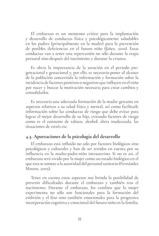 35
El embarazo es un momento crítico para la implantación
y desarrollo de conductas física y psicológicamente saludables
en los padres (principalmente en la madre) para la prevención
de posibles deficiencias en el futuro niño (Jáñez, 2010). Estas
conductas van a tener una repercusión no sólo durante la etapa
prenatal sino después del nacimiento y durante la crianza.
Es obvia la importancia de la atención en el periodo pre-
gestacional y gestacional y, por ello, es necesario poner al alcance
de la población concernida la información y formación sobre la
incidencia de factores positivos o negativos que influyen en el niño
por nacer y buscar la motivación necesaria para crear cambios y
consolidarlos.
Es necesaria una adecuada formación de la madre gestante en
aspectos relativos a su salud física y mental, así como facilitarle
información sobre las conductas de riesgo que debe evitar para
lograr el mejor desarrollo de su hijo, evitando factores de riesgo
como es el consumo de tabaco, alcohol, dieta inadecuada, las
situaciones de estrés etc.
4.3. Aportaciones de la psicología del desarrollo
El embarazo está influido no solo por factores biológicos sino
psicológicos y culturales y han de ser tenidos en cuenta por su
influencia en la madre-padre-niño intrauterino. Si no es así, el
embarazo será vivido por la mujer como un estado biológico en el
que esta se somete a la autoridad del personal sanitario (Fernández
Mateos, 2005).
Tener en cuenta estos aspectos nos brinda la posibilidad de
prevenir dificultades durante el embarazo y también tras el
nacimiento. Durante el embarazo, los cambios que la mujer
experimenta no sólo son funcionales para la formación del
embrión y el feto sino también emocionales para la progresiva
incorporación cognitiva y emocional del futuro niño en la familia.
 