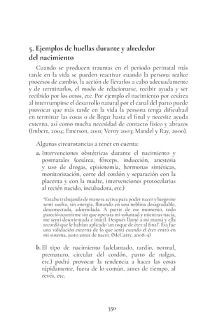 350
5. Ejemplos de huellas durante y alrededor
del nacimiento
Cuando se producen traumas en el periodo perinatal más
tarde en la vida se pueden reactivar cuando la persona realice
procesos de cambio, la acción de llevarlos a cabo adecuadamente
y de terminarlos, el modo de relacionarse, recibir ayuda y ser
recibido por los otros, etc. Por ejemplo el nacimiento por cesárea
al interrumpirse el desarrollo natural por el canal del parto puede
provocar que más tarde en la vida la persona tenga dificultad
en terminar las cosas o de llegar hasta el final y necesite ayuda
externa, así como mucha necesidad de contacto físico y abrazos
(Imbert, 2004; Emerson, 2001; Verny 2003; Mandel y Ray, 2000).
Algunas circunstancias a tener en cuenta:
a. Intervenciones obstétricas durante el nacimiento y
postnatales (cesárea, fórceps, inducción, anestesia
y uso de drogas, episiotomía, hormonas sintéticas,
monitorización, corte del cordón y separación con la
placenta y con la madre, intervenciones protocolarias
al recién nacido, incubadora, etc.)
“Estaba trabajando de manera activa para poder nacer y luego me
sentí suelta, sin energía, flotando en una neblina desagradable,
desconectada, adormilada. A partir de ese momento, todo
pareció ocurrirme sin que operara mi voluntad y mientras nacía,
me sentí desorientada e inútil. Después llamé a mi mamá y ella
recordó que le habían aplicado ‘un toque de éter al final’. Ésa fue
una validación externa de lo que sentí cuando el éter entró en
mi sistema, justo antes de nacer. (McCarty, 2008: 9)
b. El tipo de nacimiento (adelantado, tardío, normal,
prematuro, circular del cordón, parto de nalgas,
etc.) podrá provocar la tendencia a hacer las cosas
rápidamente, fuera de lo común, antes de tiempo, al
revés, etc.
 