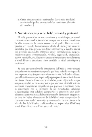 351
c. Otras circunstancias perinatales (lactancia artificial,
ausencia del padre, ausencia de los hermanos, elección
del nombre...)
6. Necesidades básicas del bebé prenatal y perinatal
El bebé prenatal es un ser consciente y sensible que ya se está
comunicando a todos los niveles aunque no seamos conscientes
de ello, tanto con la madre como con el padre. Por esta razón
precisa ser tratado humanamente desde el inicio y un entorno
saludable que sea espejo de sus dones interiores y le ayude a anclar
sus propias cualidades internas: amor incondicional, respeto,
reconocimiento, comunicación, verdad, seguridad, protección,
apoyo, nutrición, etc. Requiere un acompañamiento no solamente
a nivel físico y emocional sino también a nivel psicológico y
espiritual.
Se sabe que considerar la consciencia del bebé y sentir sincera
empatía con sus sentimientos por lo que haya sufrido en su pasado
son aspectos muy importantes de su curación. Se ha descubierto
que al habilitar un espacio para el juego espontáneo de los infantes
mediante el movimiento, con actividades y con objetos de apoyo,
surgen cantidad de informaciones que cuentan simbólicamente
vivencias traumáticas biográficas que pueden remontarse hasta
la concepción con la intención de ser escuchadas, validadas
y reconocidas por adultos compasivos y amorosos que estén
abiertos a esta posibilidad de comunicación directa sin prejuicios,
ya que los bebés demuestran la habilidad para comprender la
comunicación verbal compleja y emprender interacciones más
allá de las habilidades tradicionalmente reportadas (McCarty
2008; Castellino, 2001; Emerson et al., 2003).
 