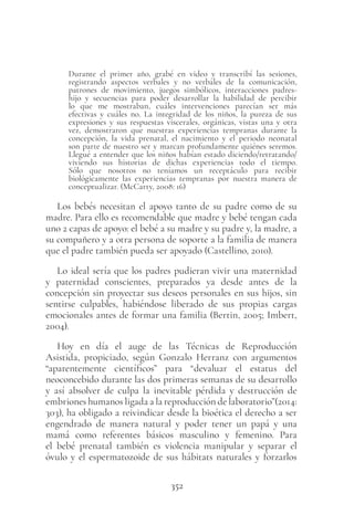 352
Durante el primer año, grabé en video y transcribí las sesiones,
registrando aspectos verbales y no verbales de la comunicación,
patrones de movimiento, juegos simbólicos, interacciones padres-
hijo y secuencias para poder desarrollar la habilidad de percibir
lo que me mostraban, cuáles intervenciones parecían ser más
efectivas y cuáles no. La integridad de los niños, la pureza de sus
expresiones y sus respuestas viscerales, orgánicas, vistas una y otra
vez, demostraron que nuestras experiencias tempranas durante la
concepción, la vida prenatal, el nacimiento y el periodo neonatal
son parte de nuestro ser y marcan profundamente quiénes seremos.
Llegué a entender que los niños habían estado diciendo/retratando/
viviendo sus historias de dichas experiencias todo el tiempo.
Sólo que nosotros no teníamos un receptáculo para recibir
biológicamente las experiencias tempranas por nuestra manera de
conceptualizar. (McCarty, 2008: 16)
Los bebés necesitan el apoyo tanto de su padre como de su
madre. Para ello es recomendable que madre y bebé tengan cada
uno 2 capas de apoyo: el bebé a su madre y su padre y, la madre, a
su compañero y a otra persona de soporte a la familia de manera
que el padre también pueda ser apoyado (Castellino, 2010).
Lo ideal sería que los padres pudieran vivir una maternidad
y paternidad conscientes, preparados ya desde antes de la
concepción sin proyectar sus deseos personales en sus hijos, sin
sentirse culpables, habiéndose liberado de sus propias cargas
emocionales antes de formar una familia (Bertin, 2005; Imbert,
2004).
Hoy en día el auge de las Técnicas de Reproducción
Asistida, propiciado, según Gonzalo Herranz con argumentos
“aparentemente científicos” para “devaluar el estatus del
neoconcebido durante las dos primeras semanas de su desarrollo
y así absolver de culpa la inevitable pérdida y destrucción de
embriones humanos ligada a la reproducción de laboratorio”(2014:
303), ha obligado a reivindicar desde la bioética el derecho a ser
engendrado de manera natural y poder tener un papá y una
mamá como referentes básicos masculino y femenino. Para
el bebé prenatal también es violencia manipular y separar el
óvulo y el espermatozoide de sus hábitats naturales y forzarlos
 