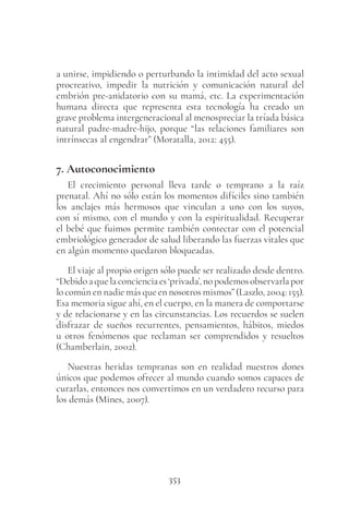 353
a unirse, impidiendo o perturbando la intimidad del acto sexual
procreativo, impedir la nutrición y comunicación natural del
embrión pre-anidatorio con su mamá, etc. La experimentación
humana directa que representa esta tecnología ha creado un
grave problema intergeneracional al menospreciar la tríada básica
natural padre-madre-hijo, porque “las relaciones familiares son
intrínsecas al engendrar” (Moratalla, 2012: 455).
7. Autoconocimiento
El crecimiento personal lleva tarde o temprano a la raíz
prenatal. Ahí no sólo están los momentos difíciles sino también
los anclajes más hermosos que vinculan a uno con los suyos,
con sí mismo, con el mundo y con la espiritualidad. Recuperar
el bebé que fuimos permite también contectar con el potencial
embriológico generador de salud liberando las fuerzas vitales que
en algún momento quedaron bloqueadas.
El viaje al propio origen sólo puede ser realizado desde dentro.
“Debidoaquelaconcienciaes‘privada’,nopodemosobservarlapor
lo común en nadie más que en nosotros mismos” (Laszlo, 2004: 155).
Esa memoria sigue ahí, en el cuerpo, en la manera de comportarse
y de relacionarse y en las circunstancias. Los recuerdos se suelen
disfrazar de sueños recurrentes, pensamientos, hábitos, miedos
u otros fenómenos que reclaman ser comprendidos y resueltos
(Chamberlain, 2002).
Nuestras heridas tempranas son en realidad nuestros dones
únicos que podemos ofrecer al mundo cuando somos capaces de
curarlas, entonces nos convertimos en un verdadero recurso para
los demás (Mines, 2007).
 