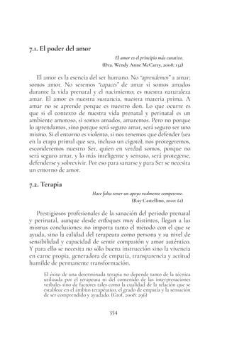 354
7.1. El poder del amor
El amor es el principio más curativo.
(Dra. Wendy Anne McCarty, 2008: 132)
El amor es la esencia del ser humano. No “aprendemos” a amar;
somos amor. No seremos “capaces” de amar si somos amados
durante la vida prenatal y el nacimiento; es nuestra naturaleza
amar. El amor es nuestra sustancia, nuestra materia prima. A
amar no se aprende porque es nuestro don. Lo que ocurre es
que si el contexto de nuestra vida prenatal y perinatal es un
ambiente amoroso, si somos amados, amaremos. Pero no porque
lo aprendamos, sino porque será seguro amar, será seguro ser uno
mismo. Si el entorno es violento, si nos tenemos que defender (sea
en la etapa primal que sea, incluso un cigoto), nos protegeremos,
esconderemos nuestro Ser, quien en verdad somos, porque no
será seguro amar, y lo más inteligente y sensato, será protegerse,
defenderse y sobrevivir. Por eso para sanarse y para Ser se necesita
un entorno de amor.
7.2. Terapia
Hace falta tener un apoyo realmente competente.
(Ray Castellino, 2010: 61)
Prestigiosos profesionales de la sanación del periodo prenatal
y perinatal, aunque desde enfoques muy distintos, llegan a las
mismas conclusiones: no importa tanto el método con el que se
ayuda, sino la calidad del terapeuta como persona y su nivel de
sensibilidad y capacidad de sentir compasión y amor auténtico.
Y para ello se necesita no sólo buena instrucción sino la vivencia
en carne propia, generadora de empatía, transparencia y actitud
humilde de permanente transformación.
El éxito de una determinada terapia no depende tanto de la técnica
utilizada por el terapeuta ni del contenido de las interpretaciones
verbales sino de factores tales como la cualidad de la relación que se
establece en el ámbito terapéutico, el grado de empatía y la sensación
de ser comprendido y ayudado. (Grof, 2008: 296)
 