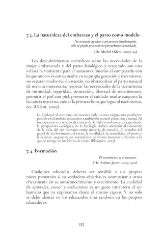355
7.3. La naturaleza del embarazo y el parto como modelo
No se puede ayudar a un proceso involuntario,
sólo se puede procurar no perturbarlo demasiado.
(Dr. Michel Odent, 2009: 24)
Los descubrimientos científicos sobre las necesidades de la
mujer embarazada y del parto fisiológico y respetado son una
valiosa herramienta para el autoconocimiento al compararlo con
lo que uno vivió con su madre en su propia gestación y nacimiento:
no separar madre-recién nacido, no obstaculizar el parto natural
de manera innecesaria, respetar las necesidades de la parturienta
de intimidad, seguridad, protección, libertad de movimientos,
permitir el piel con piel, promover el cuidado madre canguro, la
lactancia materna, cuidar la primera hora que sigue al nacimiento,
etc. (Odent, 2009).
La Ecología al comienzo de nuestra vida, es una asignatura pendiente
no sólo en el ámbito educativo, también lo es en el científico y social. Ni
los expertos en ciencias del inicio de la vida estudian esta etapa desde
la perspectiva ecológica, ni la Ecología dedica atención al comienzo
de la vida del ser humano como materia de estudio. El estudio del
papel de las hormonas, el tacto, la fertilidad, la sexualidad, el parto y
la crianza, requieren ser entendidos de forma bastante diferente a lo
que se recoge en los libros de texto. (Blázquez, 2015)
7.4. Formación
El sentimiento es el maestro.
(Dr. Arthur Janov, 2009: 400)
Cualquier educador debería ser sensible a sus propias
raíces prenatales si su verdadero objetivo es acompañar a otros
eficazmente en su autoconocimiento y crecimiento. La cualidad
de aprender, crecer y evolucionar es un gesto intrínseco al ser
humano que ya expresamos desde el mismo cigoto. Y no sólo
se debe alentar en los educandos sino también en los propios
educadores.
 