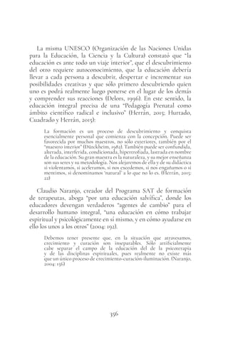 356
La misma UNESCO (Organización de las Naciones Unidas
para la Educación, la Ciencia y la Cultura) constató que “la
educación es ante todo un viaje interior”, que el descubrimiento
del otro requiere autoconocimiento, que la educación debería
llevar a cada persona a descubrir, despertar e incrementar sus
posibilidades creativas y que sólo primero descubriendo quien
uno es podrá realmente luego ponerse en el lugar de los demás
y comprender sus reacciones (Delors, 1996). En este sentido, la
educación integral precisa de una “Pedagogía Prenatal como
ámbito científico radical e inclusivo” (Herrán, 2015; Hurtado,
Cuadrado y Herrán, 2015):
La formación es un proceso de descubrimiento y conquista
esencialmente personal que comienza con la concepción. Puede ser
favorecida por muchos maestros, no sólo exteriores, también por el
“maestro interior” (Dürckheim, 1982). También puede ser confundida,
alterada, interferida, condicionada, hipertrofiada, lastrada en nombre
de la educación. Su gran maestra es la naturaleza, y su mejor enseñanza
son sus seres y su metodología. Nos alejaremos de ella y de su didáctica
si violentamos, si aceleramos, si nos excedemos, si nos engañamos o si
mentimos, si denominamos ‘natural’ a lo que no lo es. (Herrán, 2015:
22)
Claudio Naranjo, creador del Programa SAT de formación
de terapeutas, aboga “por una educación salvífica”, donde los
educadores devengan verdaderos “agentes de cambio” para el
desarrollo humano integral, “una educación en cómo trabajar
espiritual y psicológicamente en sí mismo, y en cómo ayudarse en
ello los unos a los otros” (2004: 192).
Debemos tener presente que, en la situación que atravesamos,
crecimiento y curación son inseparables. Sólo artificialmente
cabe separar el campo de la educación del de la psicoterapia
y de las disciplinas espirituales, pues realmente no existe más
que un único proceso de crecimiento-curación-iluminación. (Naranjo,
2004: 156)
 