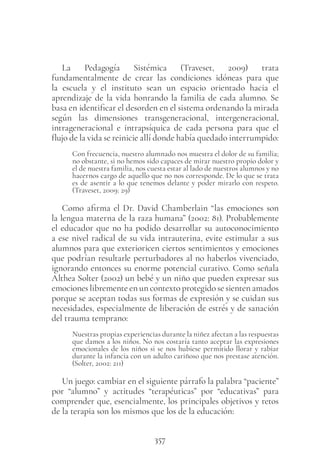 357
La Pedagogía Sistémica (Traveset, 2009) trata
fundamentalmente de crear las condiciones idóneas para que
la escuela y el instituto sean un espacio orientado hacia el
aprendizaje de la vida honrando la familia de cada alumno. Se
basa en identificar el desorden en el sistema ordenando la mirada
según las dimensiones transgeneracional, intergeneracional,
intrageneracional e intrapsíquica de cada persona para que el
flujo de la vida se reinicie allí donde había quedado interrumpido:
Con frecuencia, nuestro alumnado nos muestra el dolor de su familia;
no obstante, si no hemos sido capaces de mirar nuestro propio dolor y
el de nuestra familia, nos cuesta estar al lado de nuestros alumnos y no
hacernos cargo de aquello que no nos corresponde. De lo que se trata
es de asentir a lo que tenemos delante y poder mirarlo con respeto.
(Traveset, 2009: 29)
Como afirma el Dr. David Chamberlain “las emociones son
la lengua materna de la raza humana” (2002: 81). Probablemente
el educador que no ha podido desarrollar su autoconocimiento
a ese nivel radical de su vida intrauterina, evite estimular a sus
alumnos para que exterioricen ciertos sentimientos y emociones
que podrían resultarle perturbadores al no haberlos vivenciado,
ignorando entonces su enorme potencial curativo. Como señala
Althea Solter (2002) un bebé y un niño que pueden expresar sus
emociones libremente en un contexto protegido se sienten amados
porque se aceptan todas sus formas de expresión y se cuidan sus
necesidades, especialmente de liberación de estrés y de sanación
del trauma temprano:
Nuestras propias experiencias durante la niñez afectan a las respuestas
que damos a los niños. No nos costaría tanto aceptar las expresiones
emocionales de los niños si se nos hubiese permitido llorar y rabiar
durante la infancia con un adulto cariñoso que nos prestase atención.
(Solter, 2002: 211)
Un juego: cambiar en el siguiente párrafo la palabra “paciente”
por “alumno” y actitudes “terapéuticas” por “educativas” para
comprender que, esencialmente, los principales objetivos y retos
de la terapia son los mismos que los de la educación:
 