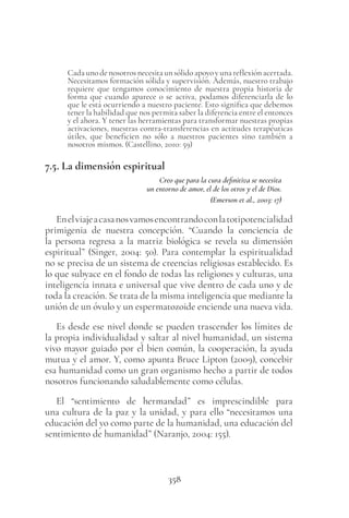 358
Cadaunodenosotrosnecesitaunsólidoapoyoyunareflexiónacertada.
Necesitamos formación sólida y supervisión. Además, nuestro trabajo
requiere que tengamos conocimiento de nuestra propia historia de
forma que cuando aparece o se activa, podamos diferenciarla de lo
que le está ocurriendo a nuestro paciente. Esto significa que debemos
tener la habilidad que nos permita saber la diferencia entre el entonces
y el ahora. Y tener las herramientas para transformar nuestras propias
activaciones, nuestras contra-transferencias en actitudes terapéuticas
útiles, que beneficien no sólo a nuestros pacientes sino también a
nosotros mismos. (Castellino, 2010: 59)
7.5. La dimensión espiritual
Creo que para la cura definitiva se necesita
un entorno de amor, el de los otros y el de Dios.
(Emerson et al., 2003: 17)
Enelviajeacasanosvamosencontrandoconlatotipotencialidad
primigenia de nuestra concepción. “Cuando la conciencia de
la persona regresa a la matriz biológica se revela su dimensión
espiritual” (Singer, 2004: 50). Para contemplar la espiritualidad
no se precisa de un sistema de creencias religiosas establecido. Es
lo que subyace en el fondo de todas las religiones y culturas, una
inteligencia innata e universal que vive dentro de cada uno y de
toda la creación. Se trata de la misma inteligencia que mediante la
unión de un óvulo y un espermatozoide enciende una nueva vida.
Es desde ese nivel donde se pueden trascender los límites de
la propia individualidad y saltar al nivel humanidad, un sistema
vivo mayor guiado por el bien común, la cooperación, la ayuda
mutua y el amor. Y, como apunta Bruce Lipton (2009), concebir
esa humanidad como un gran organismo hecho a partir de todos
nosotros funcionando saludablemente como células.
El “sentimiento de hermandad” es imprescindible para
una cultura de la paz y la unidad, y para ello “necesitamos una
educación del yo como parte de la humanidad, una educación del
sentimiento de humanidad” (Naranjo, 2004: 155).
 