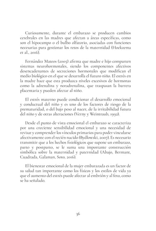 36
Curiosamente, durante el embarazo se producen cambios
cerebrales en las madres que afectan a áreas específicas, como
son el hipocampo o el bulbo olfatorio, asociadas con funciones
necesarias para gestionar los retos de la maternidad (Hoekzema
et al., 2016).
Fernández Mateos (2005) afirma que madre e hijo comparten
sistemas neurohormonales, siendo los componentes afectivos
desencadenantes de secreciones hormonales que modifican el
medio biológico en el que se desarrolla el futuro niño. El estrés en
la madre hace que esta produzca niveles excesivos de hormonas
como la adrenalina y noradrenalina, que traspasan la barrera
placentaria y pueden afectar al niño.
El estrés materno puede condicionar el desarrollo emocional
y conductual del niño y es uno de los factores de riesgo de la
prematuridad, o del bajo peso al nacer, de la irritabilidad futura
del niño y de otras alteraciones (Verny y Weintraub, 1992).
Desde el punto de vista emocional el embarazo se caracteriza
por una creciente sensibilidad emocional y una necesidad de
revisar y comprender los vínculos primarios para poder vincularse
afectivamente con el recién nacido (Bydlowski, 2007). Es necesario
transmitir que a los hechos fisiológicos que supone un embarazo,
parto y postparto, se le suma una importante construcción
simbólica sobre la maternidad y paternidad (Abajo, Bermant,
Cuadrada, Galaman, Soto, 2016).
El bienestar emocional de la mujer embarazada es un factor de
su salud tan importante como los físicos y los estilos de vida ya
que el aumento del estrés puede afectar al embrión y al feto, como
se ha señalado.
 