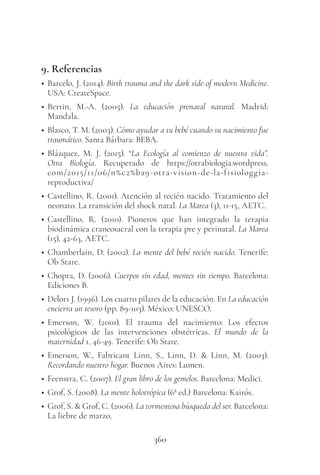 360
9. Referencias
• Barcelo, J. (2014). Birth trauma and the dark side of modern Medicine.
USA: CreateSpace.
• Bertin, M.-A. (2005). La educación prenatal natural. Madrid:
Mandala.
• Blasco, T. M. (2003). Cómo ayudar a tu bebé cuando su nacimiento fue
traumático. Santa Bárbara: BEBA.
• Blázquez, M. J. (2015). “La Ecología al comienzo de nuestra vida”.
Otra Biología. Recuperado de https://otrabiologia.wordpress.
com/2015/11/06/n%c2%ba9-otra-vision-de-la-fisiologgia-
reproductiva/
• Castellino, R. (2001). Atención al recién nacido. Tratamiento del
neonato. La transición del shock natal. La Marea (3), 11-15, AETC.
• Castellino, R. (2010). Pioneros que han integrado la terapia
biodinámica craneosacral con la terapia pre y perinatal. La Marea
(15), 42-63, AETC.
• Chamberlain, D. (2002). La mente del bebé recién nacido. Tenerife:
Ob Stare.
• Chopra, D. (2006). Cuerpos sin edad, mentes sin tiempo. Barcelona:
Ediciones B.
• Delors J. (1996). Los cuatro pilares de la educación. En La educación
encierra un tesoro (pp. 89-103). México: UNESCO.
• Emerson, W. (2001). El trauma del nacimiento: Los efectos
psicológicos de las intervenciones obstétricas. El mundo de la
maternidad 1, 46-49. Tenerife: Ob Stare.
• Emerson, W., Fabricant Linn, S., Linn, D. & Linn, M. (2003).
Recordando nuestro hogar. Buenos Aires: Lumen.
• Feenstra, C. (2007). El gran libro de los gemelos. Barcelona: Medici.
• Grof, S. (2008). La mente holotrópica (6ª ed.) Barcelona: Kairós.
• Grof, S. & Grof, C. (2006). La tormentosa búsqueda del ser. Barcelona:
La liebre de marzo.
 