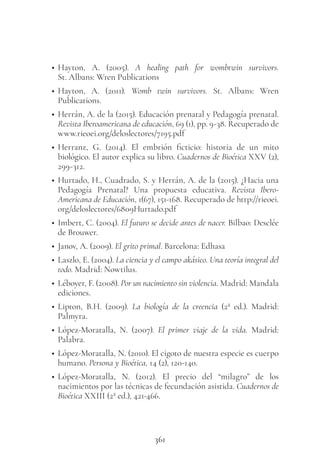 361
• Hayton, A. (2005). A healing path for wombtwin survivors.
St. Albans: Wren Publications
• Hayton, A. (2011). Womb twin survivors. St. Albans: Wren
Publications.
• Herrán, A. de la (2015). Educación prenatal y Pedagogía prenatal.
Revista Iberoamericana de educación, 69 (1), pp. 9-38. Recuperado de
www.rieoei.org/deloslectores/7195.pdf
• Herranz, G. (2014). El embrión ficticio: historia de un mito
biológico. El autor explica su libro. Cuadernos de Bioética XXV (2),
299-312.
• Hurtado, H., Cuadrado, S. y Herrán, A. de la (2015). ¿Hacia una
Pedagogía Prenatal? Una propuesta educativa. Revista Ibero-
Americana de Educación, 1(67), 151-168. Recuperado de http://rieoei.
org/deloslectores/6809Hurtado.pdf
• Imbert, C. (2004). El futuro se decide antes de nacer. Bilbao: Desclée
de Brouwer.
• Janov, A. (2009). El grito primal. Barcelona: Edhasa
• Laszlo, E. (2004). La ciencia y el campo akásico. Una teoría integral del
todo. Madrid: Nowtilus.
• Léboyer, F. (2008). Por un nacimiento sin violencia. Madrid: Mandala
ediciones.
• Lipton, B.H. (2009). La biología de la creencia (2ª ed.). Madrid:
Palmyra.
• López-Moratalla, N. (2007). El primer viaje de la vida. Madrid:
Palabra.
• López-Moratalla, N. (2010). El cigoto de nuestra especie es cuerpo
humano. Persona y Bioética, 14 (2), 120-140.
• López-Moratalla, N. (2012). El precio del “milagro” de los
nacimientos por las técnicas de fecundación asistida. Cuadernos de
Bioética XXIII (2ª ed.), 421-466.
 