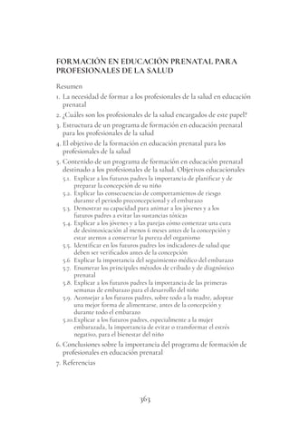363
FORMACIÓN EN EDUCACIÓN PRENATAL PARA
PROFESIONALES DE LA SALUD
Resumen
1. La necesidad de formar a los profesionales de la salud en educación
prenatal
2. ¿Cuáles son los profesionales de la salud encargados de este papel?
3. Estructura de un programa de formación en educación prenatal
para los profesionales de la salud
4. El objetivo de la formación en educación prenatal para los
profesionales de la salud
5. Contenido de un programa de formación en educación prenatal
destinado a los profesionales de la salud. Objetivos educacionales
5.1. Explicar a los futuros padres la importancia de planificar y de
preparar la concepción de su niño
5.2. Explicar las consecuencias de comportamientos de riesgo
durante el periodo preconcepcional y el embarazo
5.3. Demostrar su capacidad para animar a los jóvenes y a los
futuros padres a evitar las sustancias tóxicas
5.4. Explicar a los jóvenes y a las parejas cómo comenzar una cura
de desintoxicación al menos 6 meses antes de la concepción y
estar atentos a conservar la pureza del organismo
5.5. Identificar en los futuros padres los indicadores de salud que
deben ser verificados antes de la concepción
5.6 Explicar la importancia del seguimiento médico del embarazo
5.7. Enumerar los principales métodos de cribado y de diagnóstico
prenatal
5.8. Explicar a los futuros padres la importancia de las primeras
semanas de embarazo para el desarrollo del niño
5.9. Aconsejar a los futuros padres, sobre todo a la madre, adoptar
una mejor forma de alimentarse, antes de la concepción y
durante todo el embarazo
5.10.Explicar a los futuros padres, especialmente a la mujer
embarazada, la importancia de evitar o transformar el estrés
negativo, para el bienestar del niño
6. Conclusiones sobre la importancia del programa de formación de
profesionales en educación prenatal
7. Referencias
 