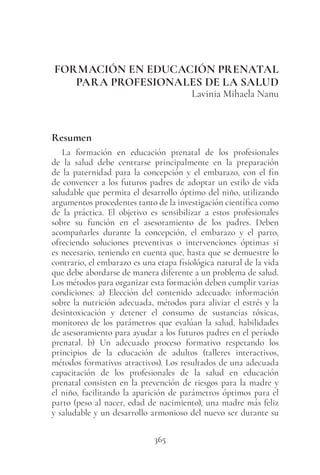 365
FORMACIÓN EN EDUCACIÓN PRENATAL
PARA PROFESIONALES DE LA SALUD
Lavinia Mihaela Nanu
Resumen
La formación en educación prenatal de los profesionales
de la salud debe centrarse principalmente en la preparación
de la paternidad para la concepción y el embarazo, con el fin
de convencer a los futuros padres de adoptar un estilo de vida
saludable que permita el desarrollo óptimo del niño, utilizando
argumentos procedentes tanto de la investigación científica como
de la práctica. El objetivo es sensibilizar a estos profesionales
sobre su función en el asesoramiento de los padres. Deben
acompañarles durante la concepción, el embarazo y el parto,
ofreciendo soluciones preventivas o intervenciones óptimas si
es necesario, teniendo en cuenta que, hasta que se demuestre lo
contrario, el embarazo es una etapa fisiológica natural de la vida
que debe abordarse de manera diferente a un problema de salud.
Los métodos para organizar esta formación deben cumplir varias
condiciones: a) Elección del contenido adecuado: información
sobre la nutrición adecuada, métodos para aliviar el estrés y la
desintoxicación y detener el consumo de sustancias tóxicas,
monitoreo de los parámetros que evalúan la salud, habilidades
de asesoramiento para ayudar a los futuros padres en el período
prenatal. b) Un adecuado proceso formativo respetando los
principios de la educación de adultos (talleres interactivos,
métodos formativos atractivos). Los resultados de una adecuada
capacitación de los profesionales de la salud en educación
prenatal consisten en la prevención de riesgos para la madre y
el niño, facilitando la aparición de parámetros óptimos para el
parto (peso al nacer, edad de nacimiento), una madre más feliz
y saludable y un desarrollo armonioso del nuevo ser durante su
 