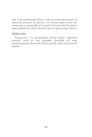 366
vida. Si los profesionales llevan a cabo su misión de promover la
educación prenatal, los jóvenes y los futuros padres serán más
conscientes y responsables de su papel en la provisión de mejores
oportunidades de salud y bienestar para las generaciones futuras.
Palabras clave
Preparación a la parentalidad, futuros padres, educación
prenatal, estilo de vida saludable, desarrollo del niño,
acompañamiento, formación del personal de salud, educación de
adultos.
 