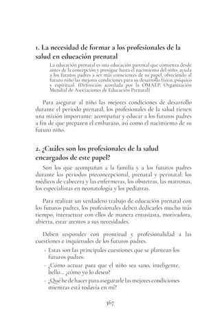 367
1. La necesidad de formar a los profesionales de la
salud en educación prenatal
La educación prenatal es una educación parental que comienza desde
antes de la concepción y prosigue hasta el nacimiento del niño; ayuda
a los futuros padres a ser más conscientes de su papel, ofreciendo al
futuro niño las mejores condiciones para su desarrollo físico, psíquico
y espiritual. (Definición acordada por la OMAEP, Organización
Mundial de Asociaciones de Educación Prenatal)
Para asegurar al niño las mejores condiciones de desarrollo
durante el periodo prenatal, los profesionales de la salud tienen
una misión importante: acompañar y educar a los futuros padres
a fin de que preparen el embarazo, así como el nacimiento de su
futuro niño.
2. ¿Cuáles son los profesionales de la salud
encargados de este papel?
Son los que acompañan a la familia y a los futuros padres
durante los periodos preconcepcional, prenatal y perinatal: los
médicos de cabecera y las enfermeras, los obstetras, las matronas,
los especialistas en neonatología y los pediatras.
Para realizar un verdadero trabajo de educación prenatal con
los futuros padres, los profesionales deben dedicarles mucho más
tiempo, interactuar con ellos de manera entusiasta, motivadora,
abierta, estar atentos a sus necesidades.
Deben responder con prontitud y profesionalidad a las
cuestiones e inquietudes de los futuros padres.
- Estas son las principales cuestiones que se plantean los
futuros padres:
- ¿Cómo actuar para que el niño sea sano, inteligente,
bello… ¿cómo yo lo deseo?
- ¿Quéhedehacerparaasegurarlelasmejorescondiciones
mientras está todavía en mí?
 