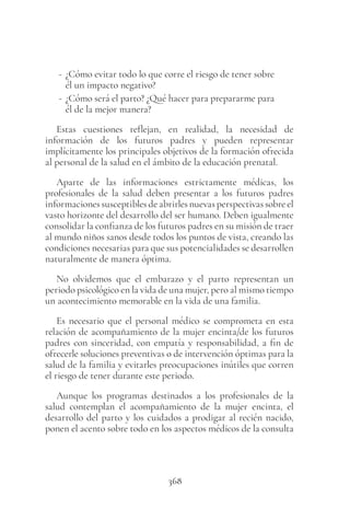368
- ¿Cómo evitar todo lo que corre el riesgo de tener sobre
él un impacto negativo?
- ¿Cómo será el parto? ¿Qué hacer para prepararme para
él de la mejor manera?
Estas cuestiones reflejan, en realidad, la necesidad de
información de los futuros padres y pueden representar
implícitamente los principales objetivos de la formación ofrecida
al personal de la salud en el ámbito de la educación prenatal.
Aparte de las informaciones estrictamente médicas, los
profesionales de la salud deben presentar a los futuros padres
informaciones susceptibles de abrirles nuevas perspectivas sobre el
vasto horizonte del desarrollo del ser humano. Deben igualmente
consolidar la confianza de los futuros padres en su misión de traer
al mundo niños sanos desde todos los puntos de vista, creando las
condiciones necesarias para que sus potencialidades se desarrollen
naturalmente de manera óptima.
No olvidemos que el embarazo y el parto representan un
periodo psicológico en la vida de una mujer, pero al mismo tiempo
un acontecimiento memorable en la vida de una familia.
Es necesario que el personal médico se comprometa en esta
relación de acompañamiento de la mujer encinta/de los futuros
padres con sinceridad, con empatía y responsabilidad, a fin de
ofrecerle soluciones preventivas o de intervención óptimas para la
salud de la familia y evitarles preocupaciones inútiles que corren
el riesgo de tener durante este periodo.
Aunque los programas destinados a los profesionales de la
salud contemplan el acompañamiento de la mujer encinta, el
desarrollo del parto y los cuidados a prodigar al recién nacido,
ponen el acento sobre todo en los aspectos médicos de la consulta
 