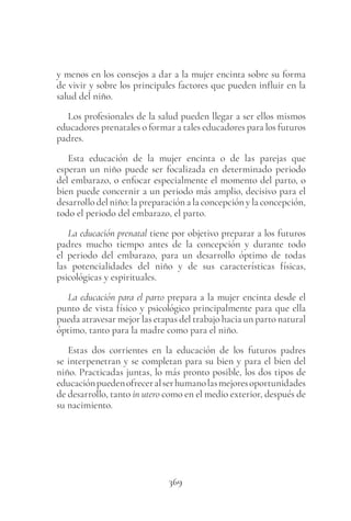 369
y menos en los consejos a dar a la mujer encinta sobre su forma
de vivir y sobre los principales factores que pueden influir en la
salud del niño.
Los profesionales de la salud pueden llegar a ser ellos mismos
educadores prenatales o formar a tales educadores para los futuros
padres.
Esta educación de la mujer encinta o de las parejas que
esperan un niño puede ser focalizada en determinado periodo
del embarazo, o enfocar especialmente el momento del parto, o
bien puede concernir a un periodo más amplio, decisivo para el
desarrollo del niño: la preparación a la concepción y la concepción,
todo el periodo del embarazo, el parto.
La educación prenatal tiene por objetivo preparar a los futuros
padres mucho tiempo antes de la concepción y durante todo
el periodo del embarazo, para un desarrollo óptimo de todas
las potencialidades del niño y de sus características físicas,
psicológicas y espirituales.
La educación para el parto prepara a la mujer encinta desde el
punto de vista físico y psicológico principalmente para que ella
pueda atravesar mejor las etapas del trabajo hacia un parto natural
óptimo, tanto para la madre como para el niño.
Estas dos corrientes en la educación de los futuros padres
se interpenetran y se completan para su bien y para el bien del
niño. Practicadas juntas, lo más pronto posible, los dos tipos de
educaciónpuedenofreceralserhumanolasmejoresoportunidades
de desarrollo, tanto in utero como en el medio exterior, después de
su nacimiento.
 